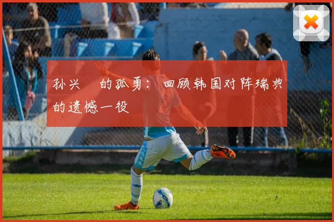 孙兴慜的孤勇：回顾韩国对阵瑞典的遗憾一役
