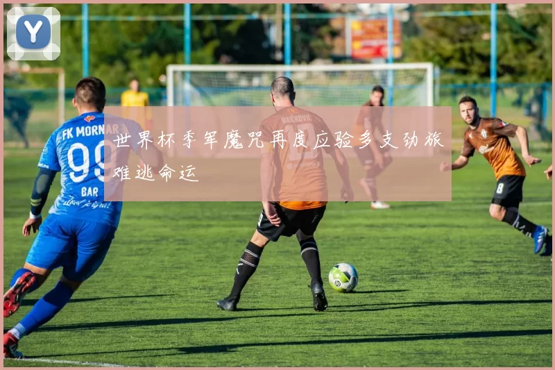 世界杯季军魔咒再度应验多支劲旅难逃命运