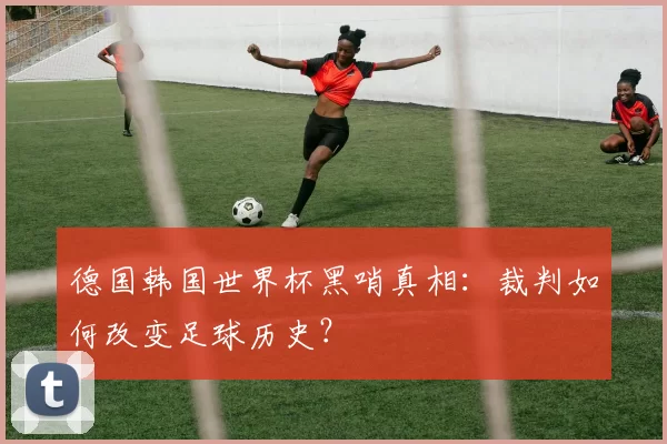 德国韩国世界杯黑哨真相:裁判如何改变足球历史?