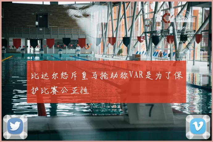比达尔怒斥皇马抢劫称VAR是为了保护比赛公正性