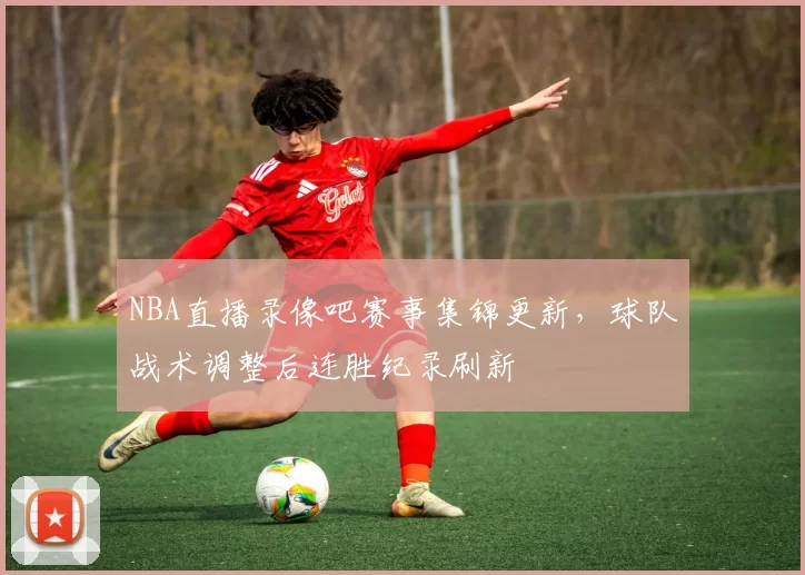 NBA直播录像吧赛事集锦更新，球队战术调整后连胜纪录刷新