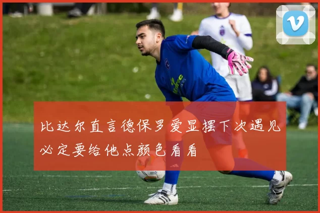 比达尔直言德保罗爱显摆下次遇见必定要给他点颜色看看
