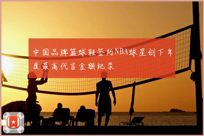 中国品牌篮球鞋签约NBA球星创下年度最高代言金额纪录
