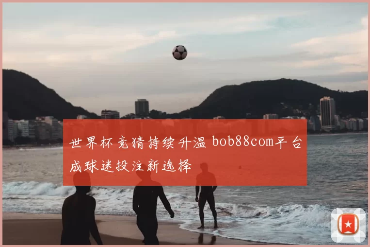 世界杯竞猜持续升温 bob88com平台成球迷投注新选择