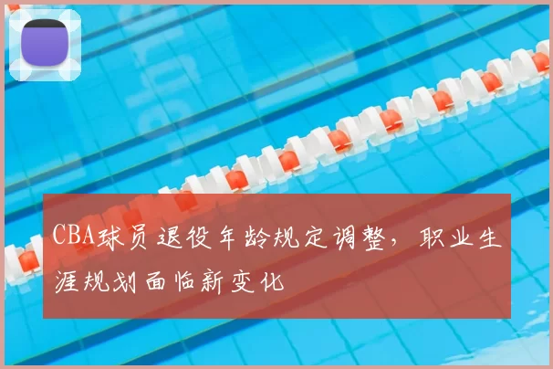 CBA球员退役年龄规定调整,职业生涯规划面临新变化