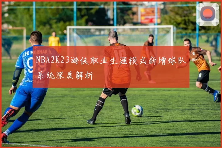 NBA2K23游侠职业生涯模式新增球队系统深度解析