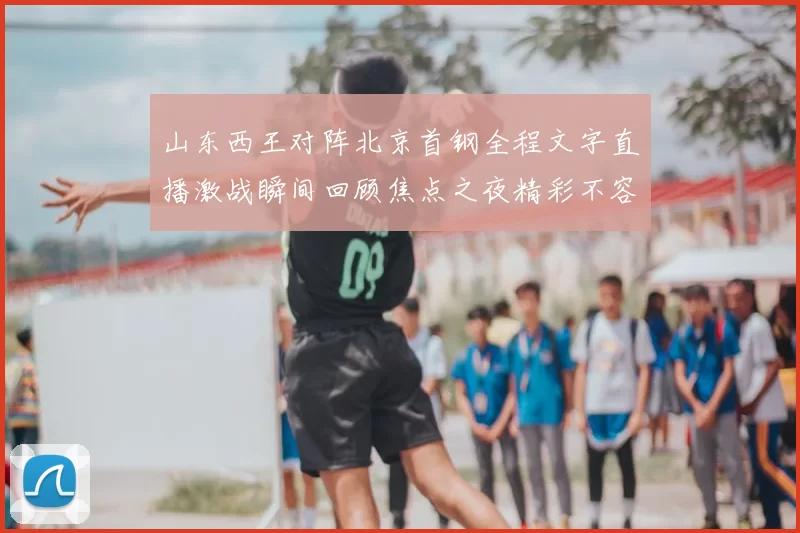 山东西王对阵北京首钢全程文字直播激战瞬间回顾焦点之夜精彩不容错过