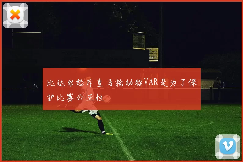 比达尔怒斥皇马抢劫称VAR是为了保护比赛公正性