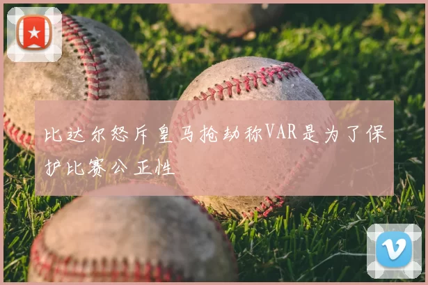 比达尔怒斥皇马抢劫称VAR是为了保护比赛公正性