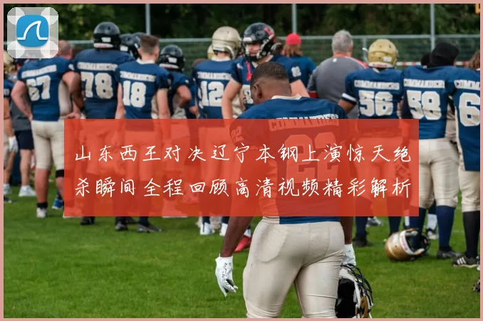 山东西王对决辽宁本钢上演惊天绝杀瞬间全程回顾高清视频精彩解析