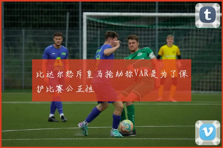 比达尔怒斥皇马抢劫称VAR是为了保护比赛公正性