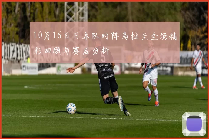 10月16日日本队对阵乌拉圭全场精彩回顾与赛后分析