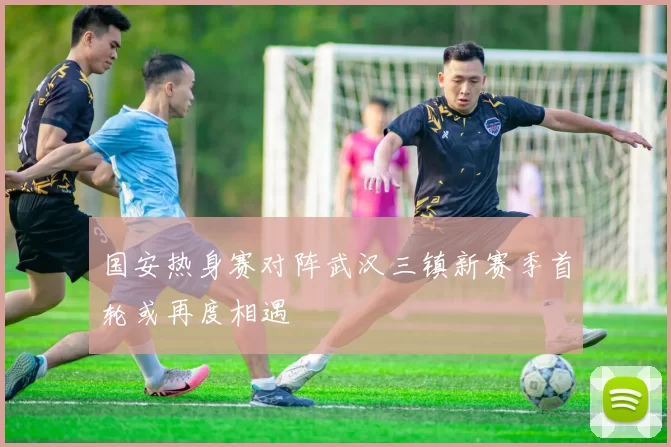 国安热身赛对阵武汉三镇新赛季首轮或再度相遇