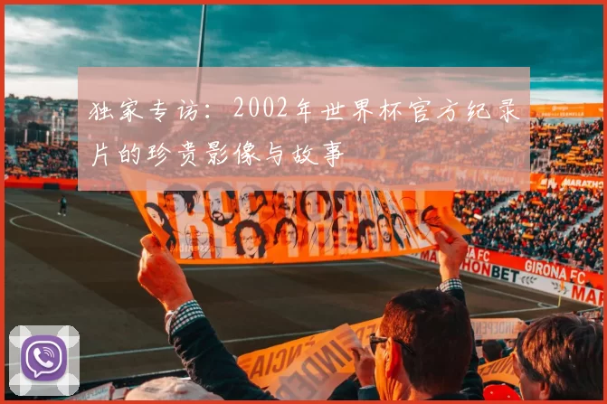 独家专访:2002年世界杯官方纪录片的珍贵影像与故事