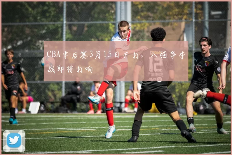 CBA季后赛3月15日开打，八强争夺战即将打响