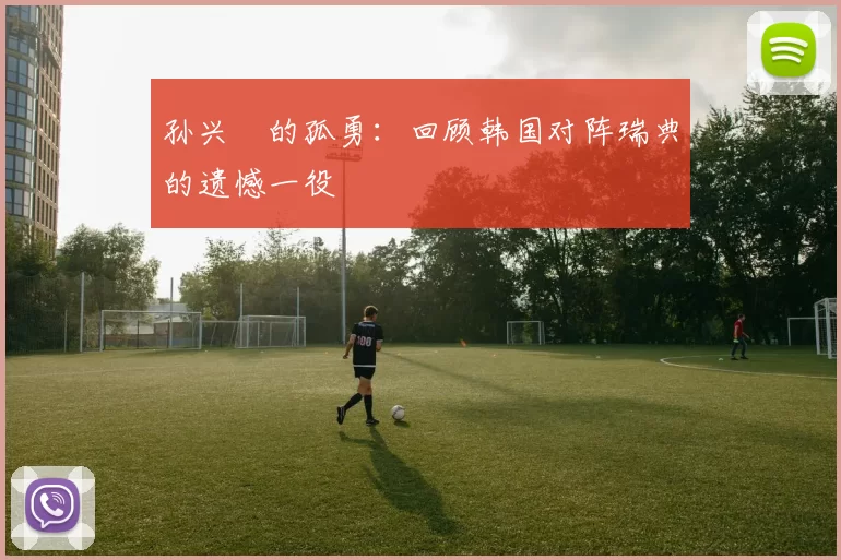 孙兴慜的孤勇：回顾韩国对阵瑞典的遗憾一役