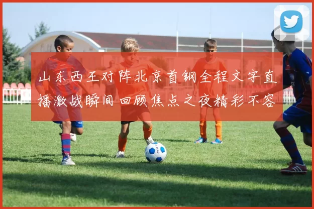 山东西王对阵北京首钢全程文字直播激战瞬间回顾焦点之夜精彩不容错过