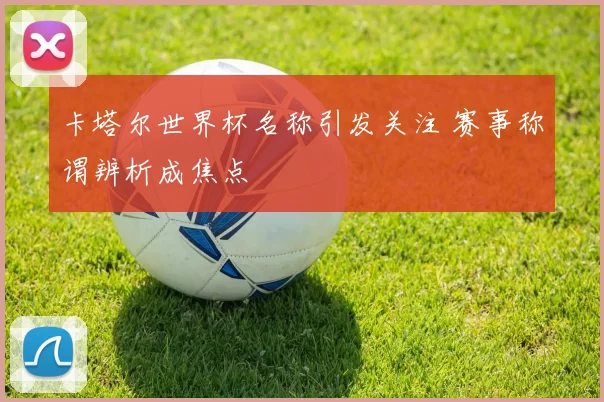 卡塔尔世界杯名称引发关注 赛事称谓辨析成焦点