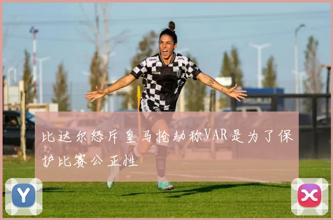 比达尔怒斥皇马抢劫称VAR是为了保护比赛公正性