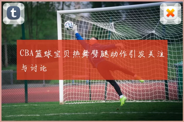 CBA篮球宝贝热舞劈腿动作引发关注与讨论