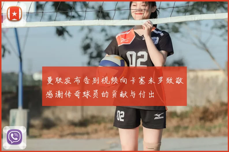 曼联发布告别视频向卡塞米罗致敬感谢传奇球员的贡献与付出