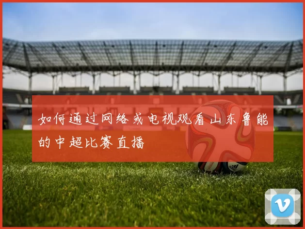 如何通过网络或电视观看山东鲁能的中超比赛直播