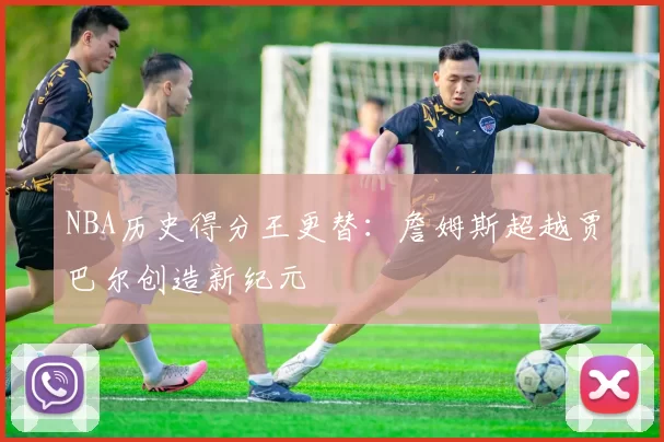 NBA历史得分王更替：詹姆斯超越贾巴尔创造新纪元