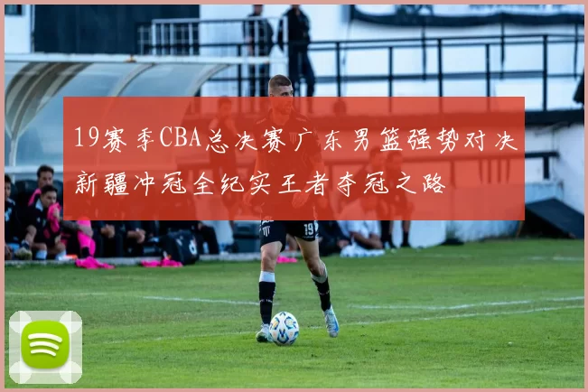 19赛季CBA总决赛广东男篮强势对决新疆冲冠全纪实王者夺冠之路