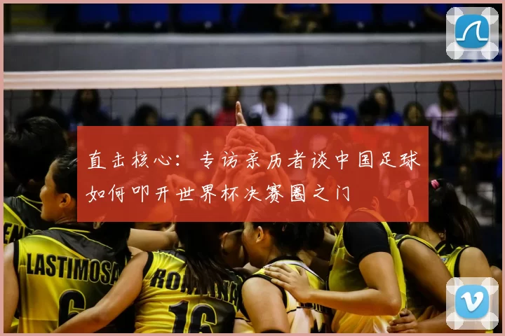 直击核心:专访亲历者谈中国足球如何叩开世界杯决赛圈之门