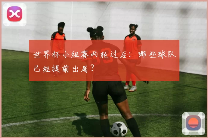 世界杯小组赛两轮过后:哪些球队已经提前出局?