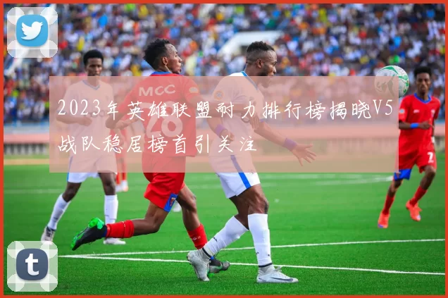 2023年英雄联盟耐力排行榜揭晓V5战队稳居榜首引关注