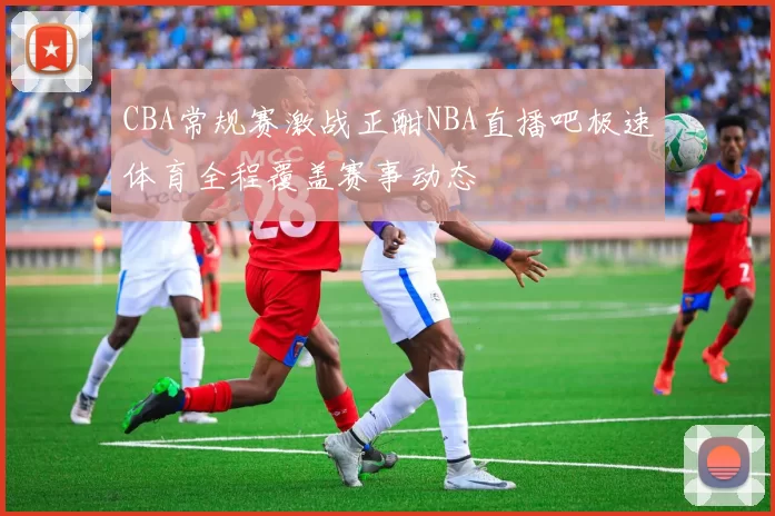 CBA常规赛激战正酣NBA直播吧极速体育全程覆盖赛事动态