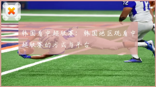 韩国看中超联赛:韩国地区观看中超联赛的方式与平台