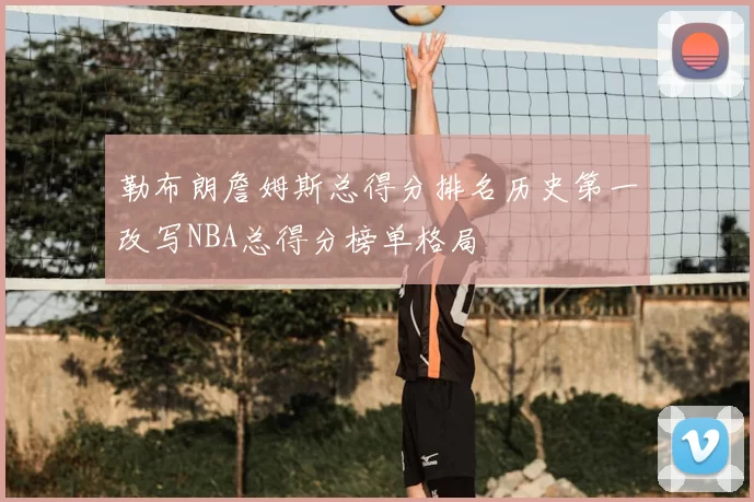 勒布朗詹姆斯总得分排名历史第一改写NBA总得分榜单格局