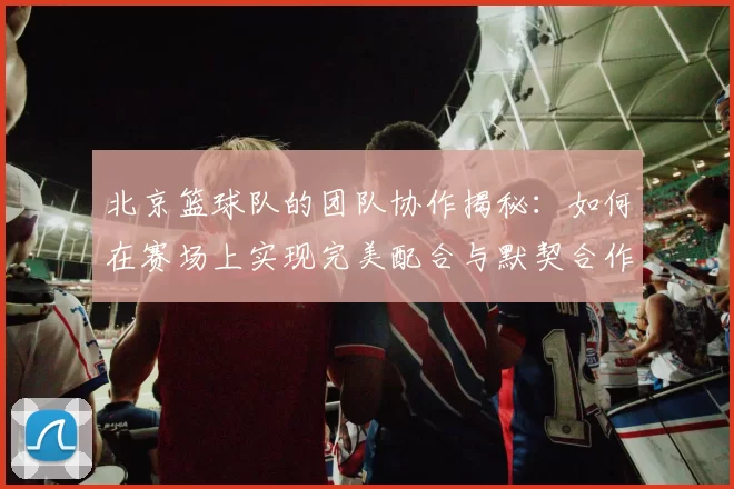 北京篮球队的团队协作揭秘：如何在赛场上实现完美配合与默契合作