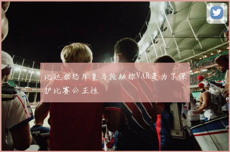 比达尔怒斥皇马抢劫称VAR是为了保护比赛公正性