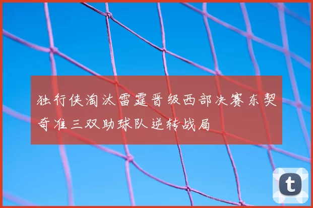 独行侠淘汰雷霆晋级西部决赛东契奇准三双助球队逆转战局