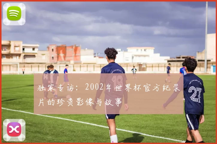 独家专访:2002年世界杯官方纪录片的珍贵影像与故事