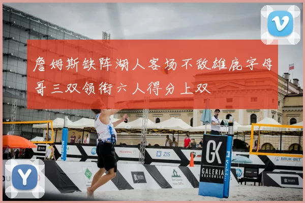 詹姆斯缺阵湖人客场不敌雄鹿字母哥三双领衔六人得分上双