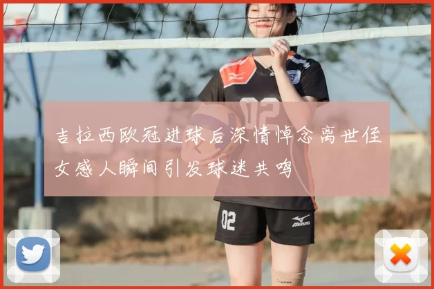 吉拉西欧冠进球后深情悼念离世侄女感人瞬间引发球迷共鸣