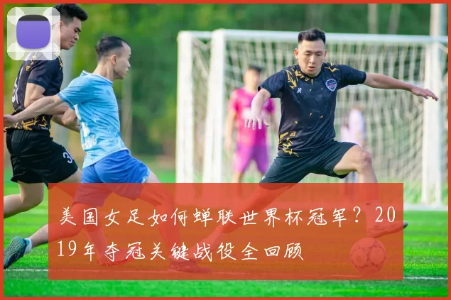 美国女足如何蝉联世界杯冠军？2019年夺冠关键战役全回顾