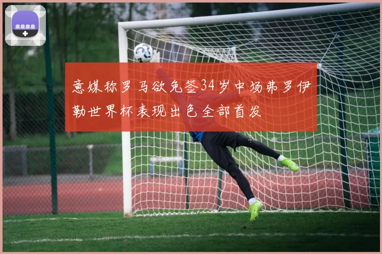 意媒称罗马欲免签34岁中场弗罗伊勒世界杯表现出色全部首发