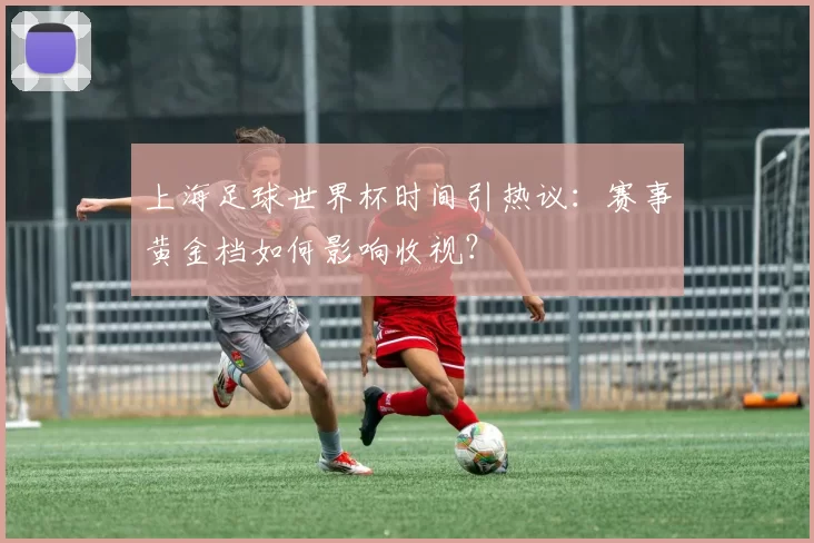 上海足球世界杯时间引热议：赛事黄金档如何影响收视？