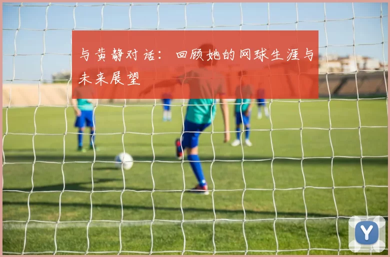与黄静对话：回顾她的网球生涯与未来展望