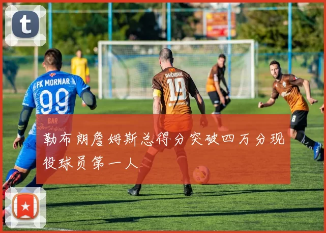 勒布朗詹姆斯总得分突破四万分现役球员第一人