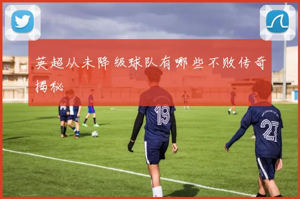 英超从未降级球队有哪些不败传奇揭秘