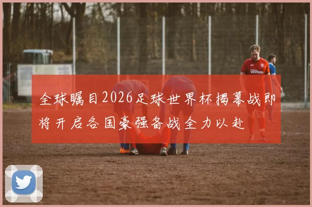 全球瞩目2026足球世界杯揭幕战即将开启各国豪强备战全力以赴