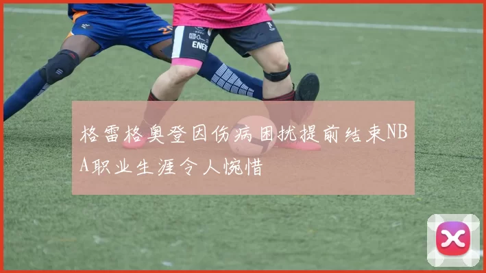 格雷格奥登因伤病困扰提前结束NBA职业生涯令人惋惜
