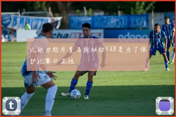 比达尔怒斥皇马抢劫称VAR是为了保护比赛公正性