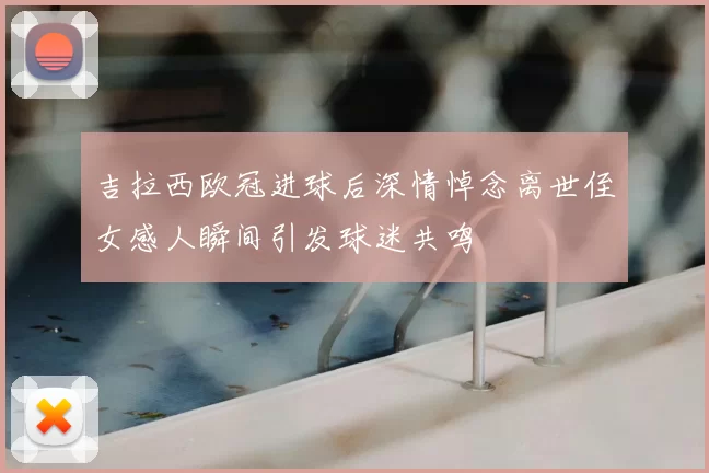 吉拉西欧冠进球后深情悼念离世侄女感人瞬间引发球迷共鸣